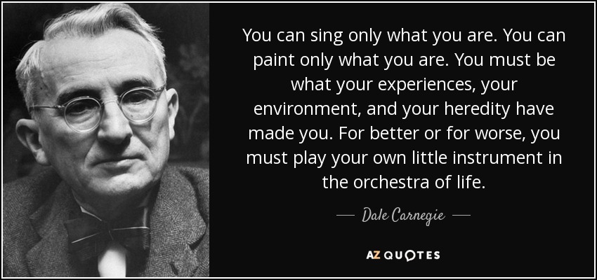 You can sing only what you are. You can paint only what you are. You must be what your experiences, your environment, and your heredity have made you. For better or for worse, you must play your own little instrument in the orchestra of life. - Dale Carnegie