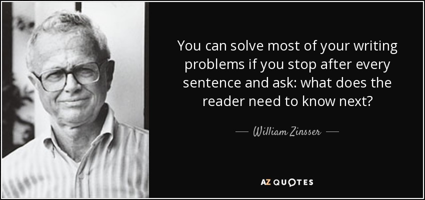 You can solve most of your writing problems if you stop after every sentence and ask: what does the reader need to know next? - William Zinsser