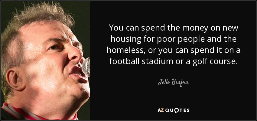 You can spend the money on new housing for poor people and the homeless, or you can spend it on a football stadium or a golf course. - Jello Biafra