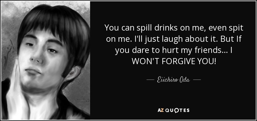 You can spill drinks on me, even spit on me. I'll just laugh about it. But If you dare to hurt my friends... I WON'T FORGIVE YOU! - Eiichiro Oda