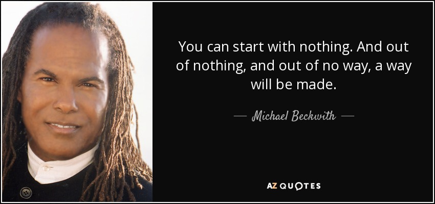 You can start with nothing. And out of nothing, and out of no way, a way will be made. - Michael Beckwith