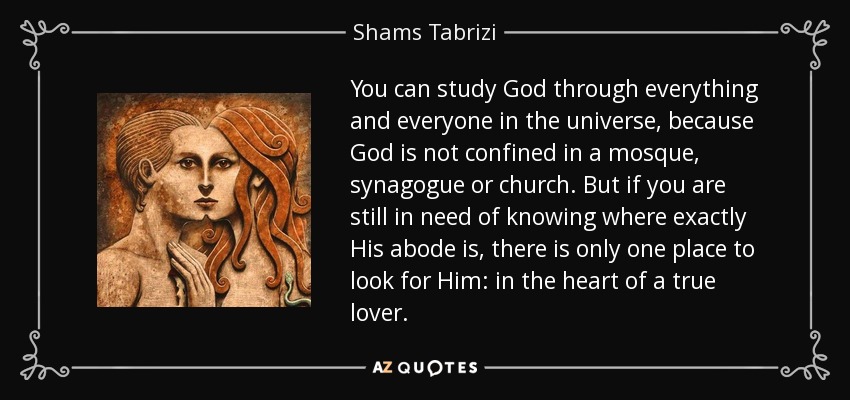 You can study God through everything and everyone in the universe, because God is not confined in a mosque, synagogue or church. But if you are still in need of knowing where exactly His abode is, there is only one place to look for Him: in the heart of a true lover. - Shams Tabrizi