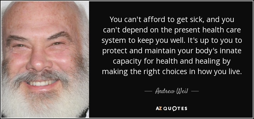 You can't afford to get sick, and you can't depend on the present health care system to keep you well. It's up to you to protect and maintain your body's innate capacity for health and healing by making the right choices in how you live. - Andrew Weil