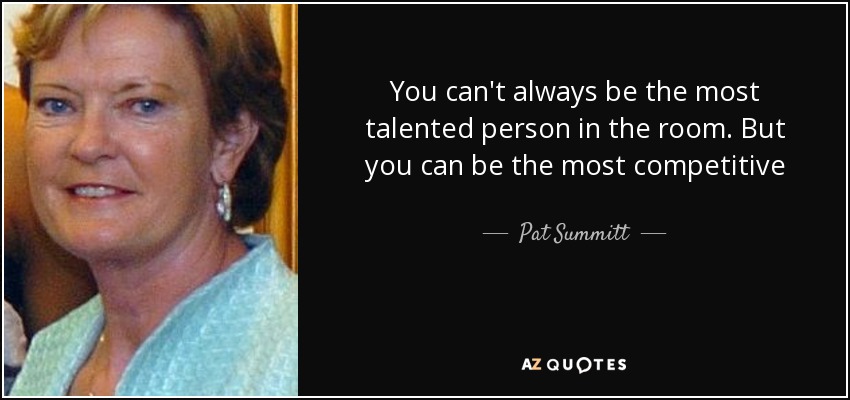 You can't always be the most talented person in the room. But you can be the most competitive - Pat Summitt