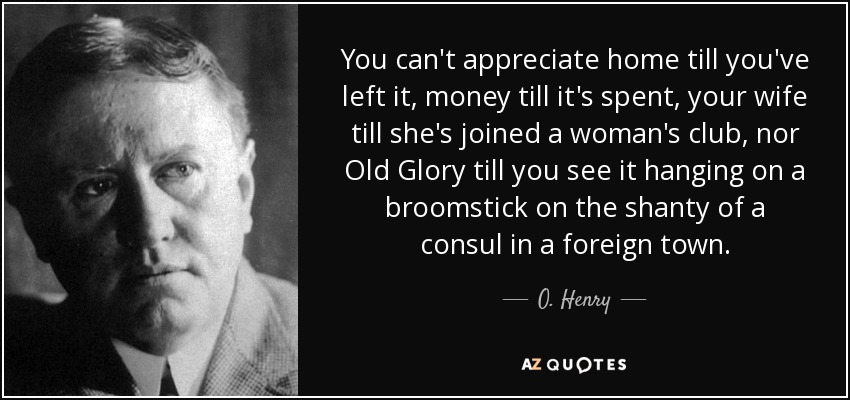 You can't appreciate home till you've left it, money till it's spent, your wife till she's joined a woman's club, nor Old Glory till you see it hanging on a broomstick on the shanty of a consul in a foreign town. - O. Henry