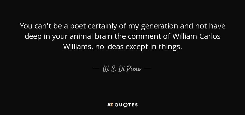 You can't be a poet certainly of my generation and not have deep in your animal brain the comment of William Carlos Williams, no ideas except in things. - W. S. Di Piero