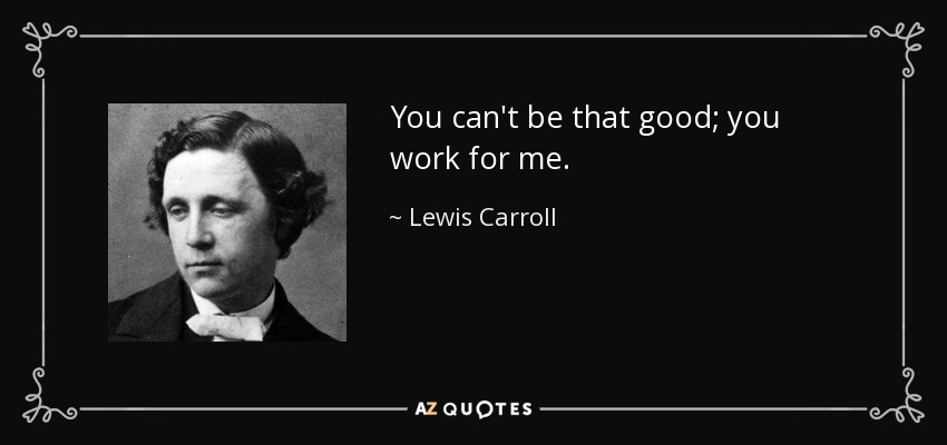 You can't be that good; you work for me. - Lewis Carroll