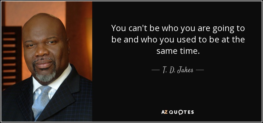 You can't be who you are going to be and who you used to be at the same time. - T. D. Jakes