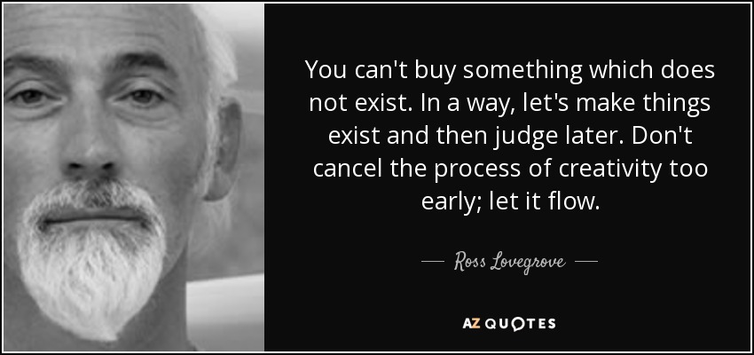 You can't buy something which does not exist. In a way, let's make things exist and then judge later. Don't cancel the process of creativity too early; let it flow. - Ross Lovegrove