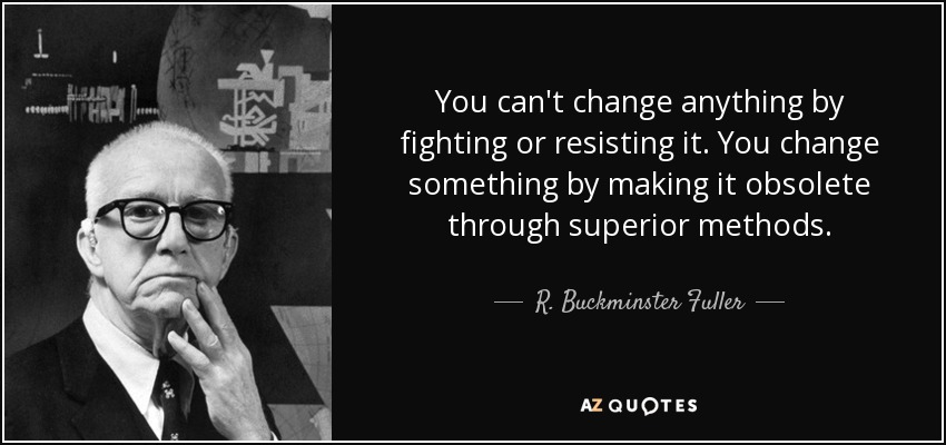 You can't change anything by fighting or resisting it. You change something by making it obsolete through superior methods. - R. Buckminster Fuller