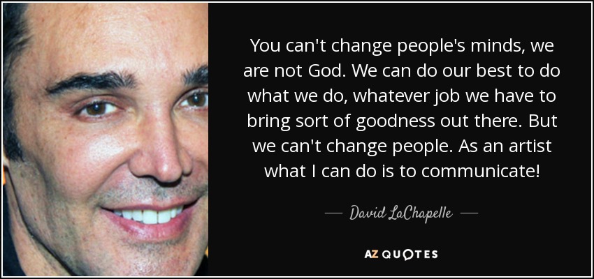 You can't change people's minds, we are not God. We can do our best to do what we do, whatever job we have to bring sort of goodness out there. But we can't change people. As an artist what I can do is to communicate! - David LaChapelle