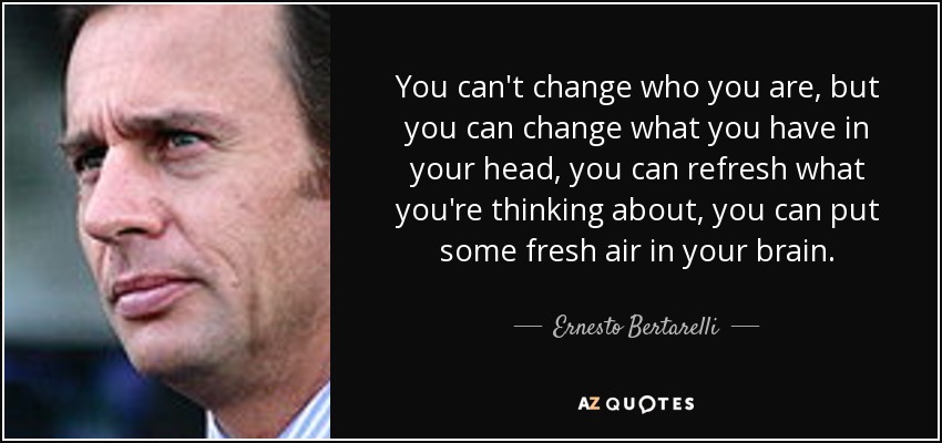 You can't change who you are, but you can change what you have in your head, you can refresh what you're thinking about, you can put some fresh air in your brain. - Ernesto Bertarelli