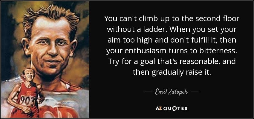 You can't climb up to the second floor without a ladder. When you set your aim too high and don't fulfill it, then your enthusiasm turns to bitterness. Try for a goal that's reasonable, and then gradually raise it. - Emil Zatopek