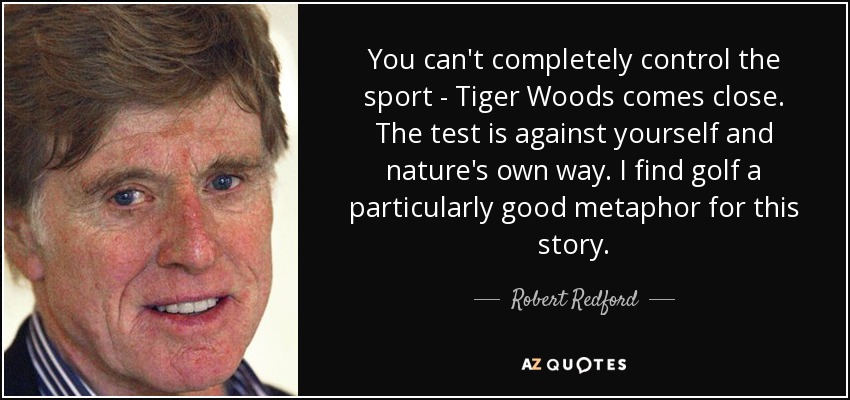 You can't completely control the sport - Tiger Woods comes close. The test is against yourself and nature's own way. I find golf a particularly good metaphor for this story. - Robert Redford