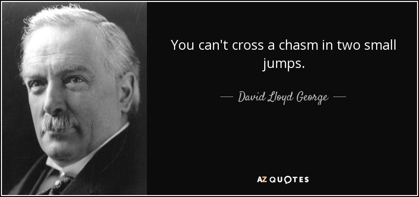 You can't cross a chasm in two small jumps. - David Lloyd George
