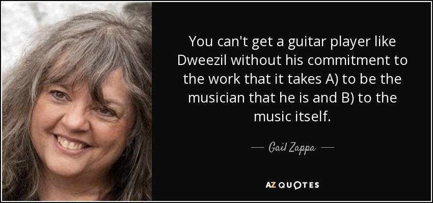 You can't get a guitar player like Dweezil without his commitment to the work that it takes A) to be the musician that he is and B) to the music itself. - Gail Zappa