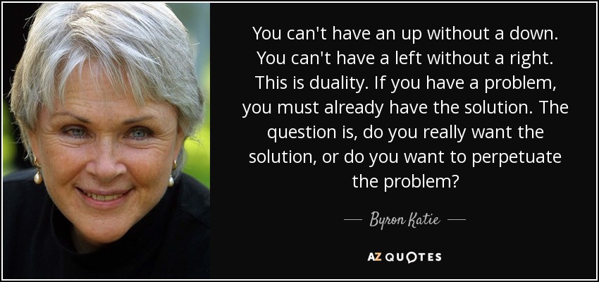 You can't have an up without a down. You can't have a left without a right. This is duality. If you have a problem, you must already have the solution. The question is, do you really want the solution, or do you want to perpetuate the problem? - Byron Katie