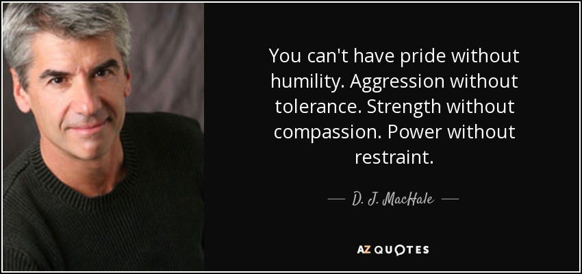 You can't have pride without humility. Aggression without tolerance. Strength without compassion. Power without restraint. - D. J. MacHale