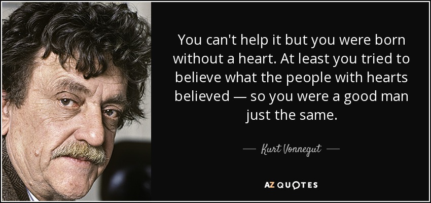 You can't help it but you were born without a heart. At least you tried to believe what the people with hearts believed — so you were a good man just the same. - Kurt Vonnegut