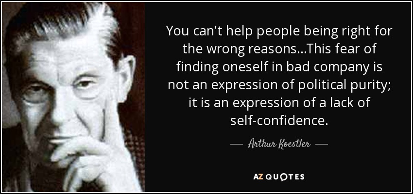 You can't help people being right for the wrong reasons...This fear of finding oneself in bad company is not an expression of political purity; it is an expression of a lack of self-confidence. - Arthur Koestler