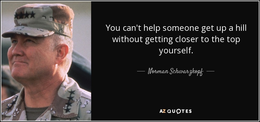 You can't help someone get up a hill without getting closer to the top yourself. - Norman Schwarzkopf