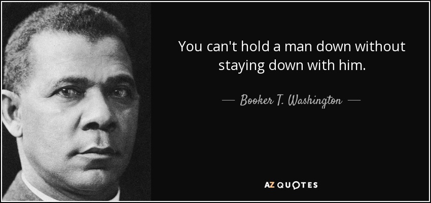 You can't hold a man down without staying down with him. - Booker T. Washington