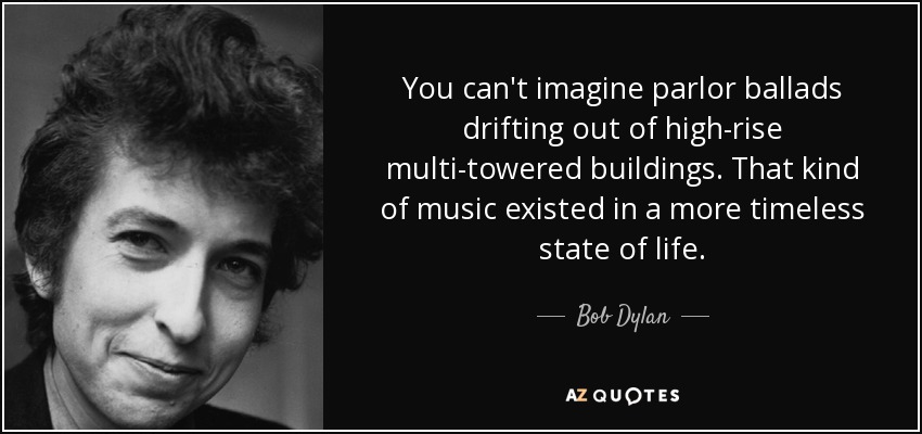You can't imagine parlor ballads drifting out of high-rise multi-towered buildings. That kind of music existed in a more timeless state of life. - Bob Dylan