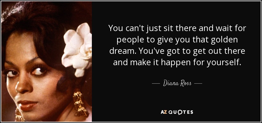 You can't just sit there and wait for people to give you that golden dream. You've got to get out there and make it happen for yourself. - Diana Ross