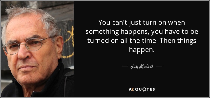 You can't just turn on when something happens, you have to be turned on all the time. Then things happen. - Jay Maisel