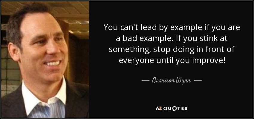 You can't lead by example if you are a bad example. If you stink at something, stop doing in front of everyone until you improve! - Garrison Wynn