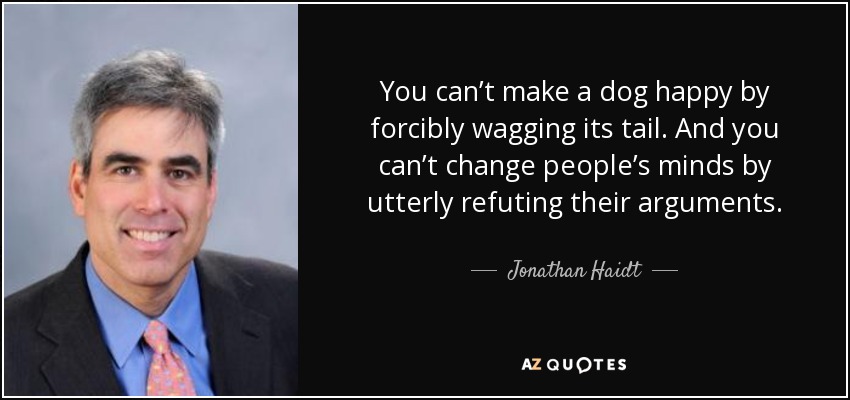 You can’t make a dog happy by forcibly wagging its tail. And you can’t change people’s minds by utterly refuting their arguments. - Jonathan Haidt