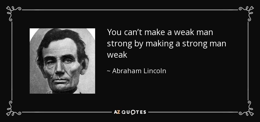 You can’t make a weak man strong by making a strong man weak - Abraham Lincoln