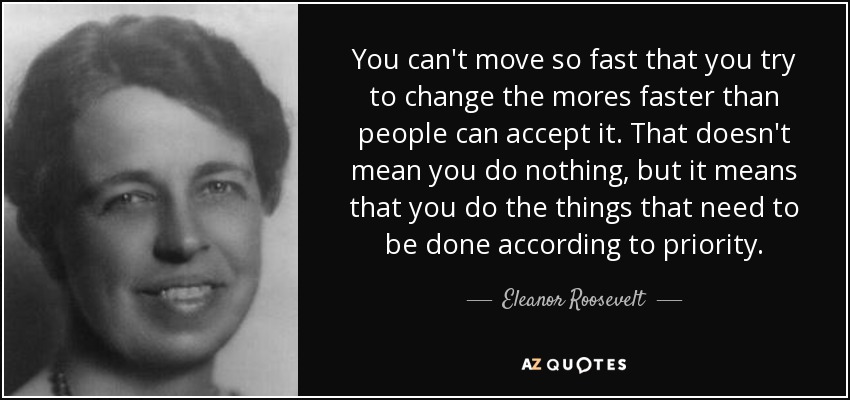 You can't move so fast that you try to change the mores faster than people can accept it. That doesn't mean you do nothing, but it means that you do the things that need to be done according to priority. - Eleanor Roosevelt