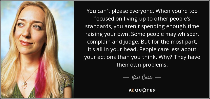 You can't please everyone. When you're too focused on living up to other people's standards, you aren't spending enough time raising your own. Some people may whisper, complain and judge. But for the most part, it's all in your head. People care less about your actions than you think. Why? They have their own problems! - Kris Carr