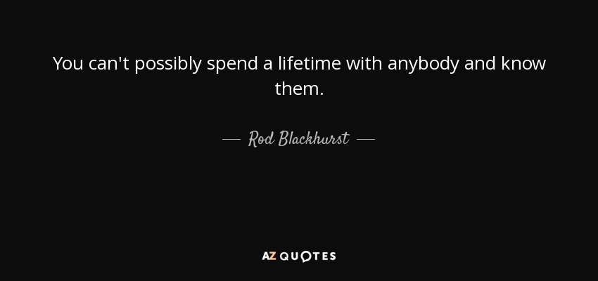 You can't possibly spend a lifetime with anybody and know them. - Rod Blackhurst