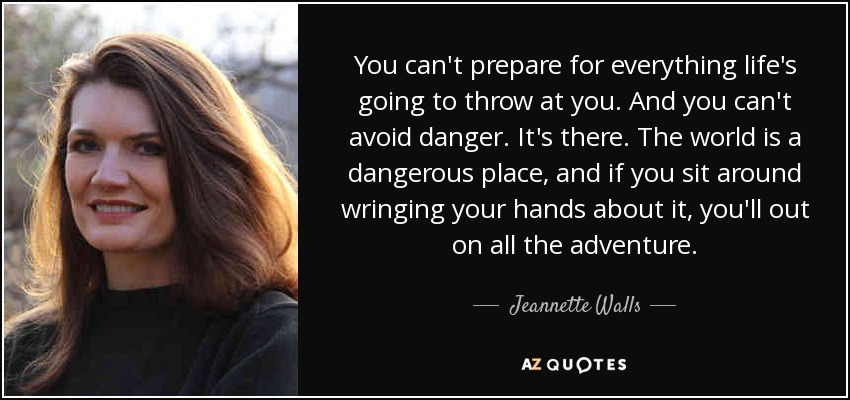 You can't prepare for everything life's going to throw at you. And you can't avoid danger. It's there. The world is a dangerous place, and if you sit around wringing your hands about it, you'll out on all the adventure. - Jeannette Walls