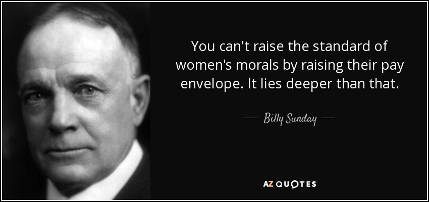 You can't raise the standard of women's morals by raising their pay envelope. It lies deeper than that. - Billy Sunday