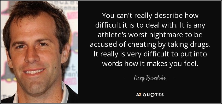 You can't really describe how difficult it is to deal with. It is any athlete's worst nightmare to be accused of cheating by taking drugs. It really is very difficult to put into words how it makes you feel. - Greg Rusedski