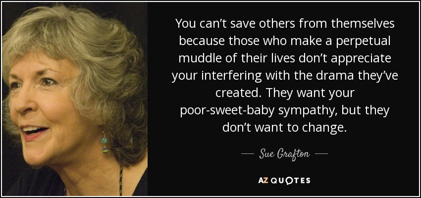 You can’t save others from themselves because those who make a perpetual muddle of their lives don’t appreciate your interfering with the drama they’ve created. They want your poor-sweet-baby sympathy, but they don’t want to change. - Sue Grafton