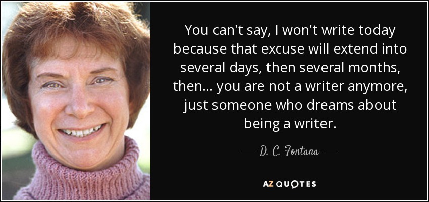 You can't say, I won't write today because that excuse will extend into several days, then several months, then... you are not a writer anymore, just someone who dreams about being a writer. - D. C. Fontana