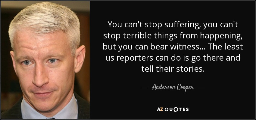 You can't stop suffering, you can't stop terrible things from happening, but you can bear witness... The least us reporters can do is go there and tell their stories. - Anderson Cooper