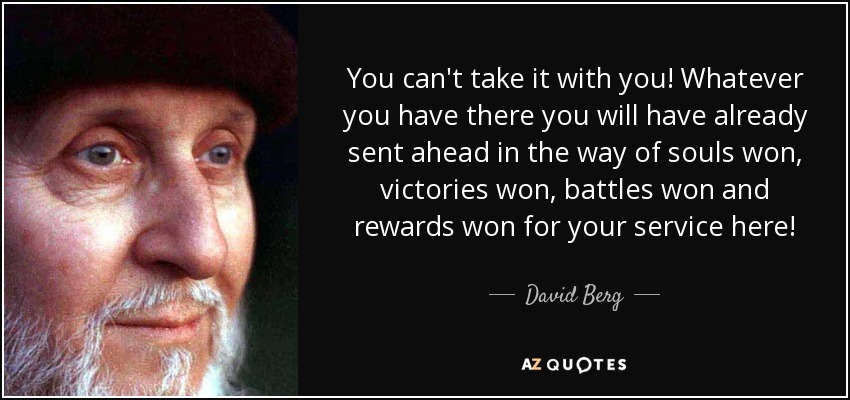 You can't take it with you! Whatever you have there you will have already sent ahead in the way of souls won, victories won, battles won and rewards won for your service here! - David Berg