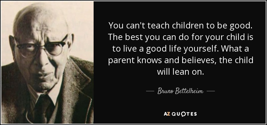You can't teach children to be good. The best you can do for your child is to live a good life yourself. What a parent knows and believes, the child will lean on. - Bruno Bettelheim