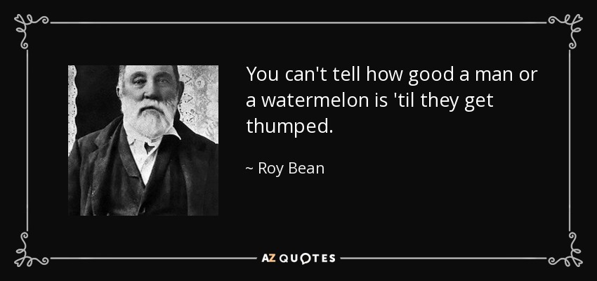 You can't tell how good a man or a watermelon is 'til they get thumped. - Roy Bean