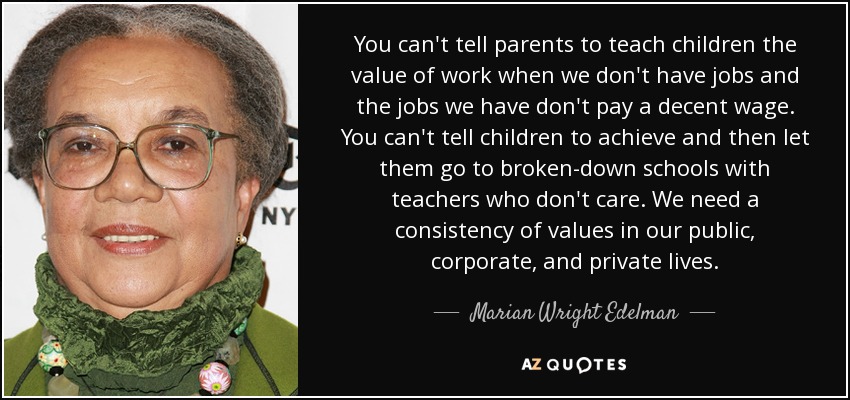 You can't tell parents to teach children the value of work when we don't have jobs and the jobs we have don't pay a decent wage. You can't tell children to achieve and then let them go to broken-down schools with teachers who don't care. We need a consistency of values in our public, corporate, and private lives. - Marian Wright Edelman