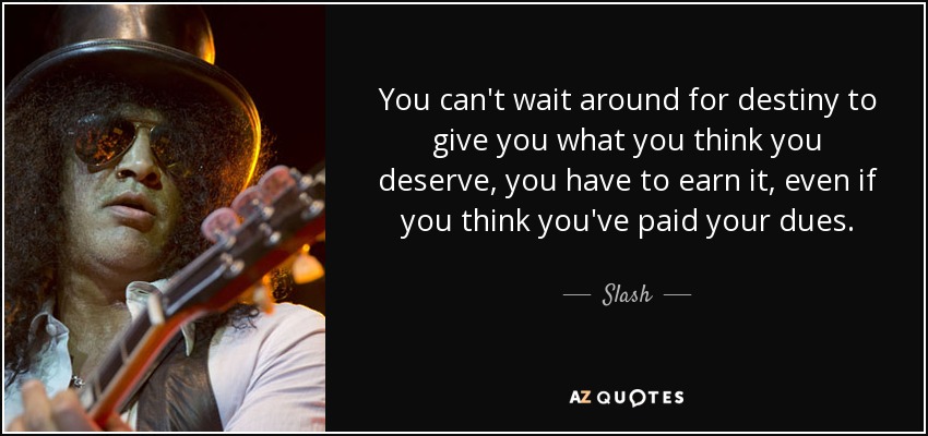 You can't wait around for destiny to give you what you think you deserve, you have to earn it, even if you think you've paid your dues. - Slash