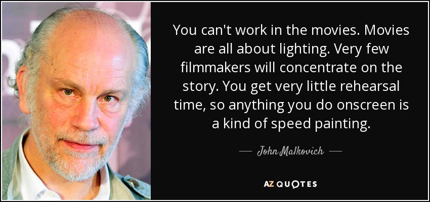 You can't work in the movies. Movies are all about lighting. Very few filmmakers will concentrate on the story. You get very little rehearsal time, so anything you do onscreen is a kind of speed painting. - John Malkovich