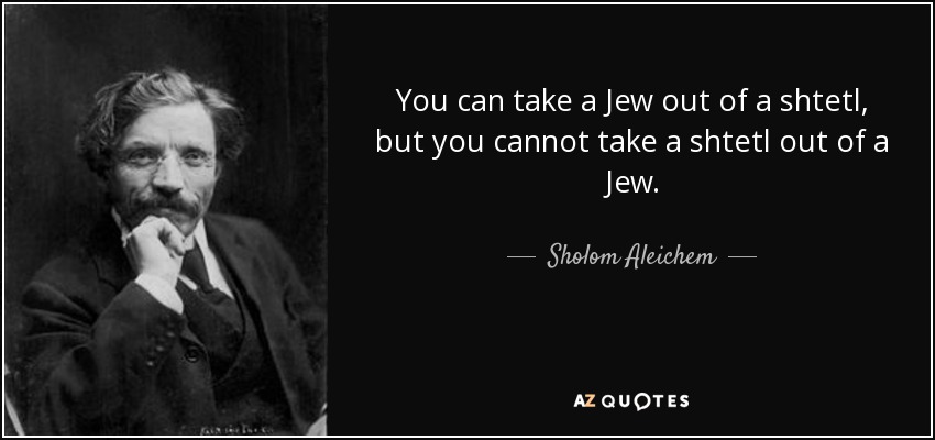You can take a Jew out of a shtetl, but you cannot take a shtetl out of a Jew. - Sholom Aleichem