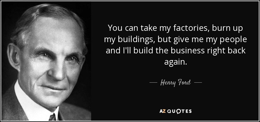 You can take my factories, burn up my buildings, but give me my people and I'll build the business right back again. - Henry Ford