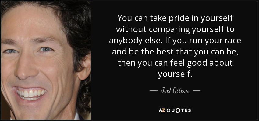 You can take pride in yourself without comparing yourself to anybody else. If you run your race and be the best that you can be, then you can feel good about yourself. - Joel Osteen